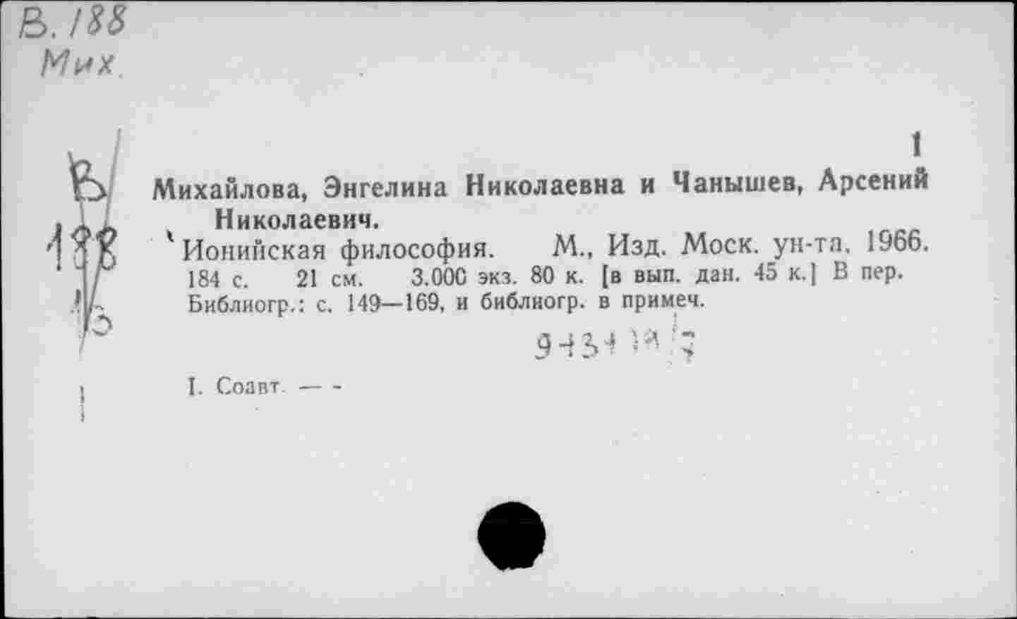 ﻿ь. /м М^х
1
Михайлова, Энгелина Николаевна и Чанышев, Арсений Николаевич.
' Ионийская философия. М., Изд. Моск, ун-та, 1966. 184 с. 21 см. 3.000 экз. 80 к. [в вып. дан. 45 к.] В пер. Библиогр.: с. 149—169, и библиогр. в примеч.
5454 и •;
I. Соавт.----